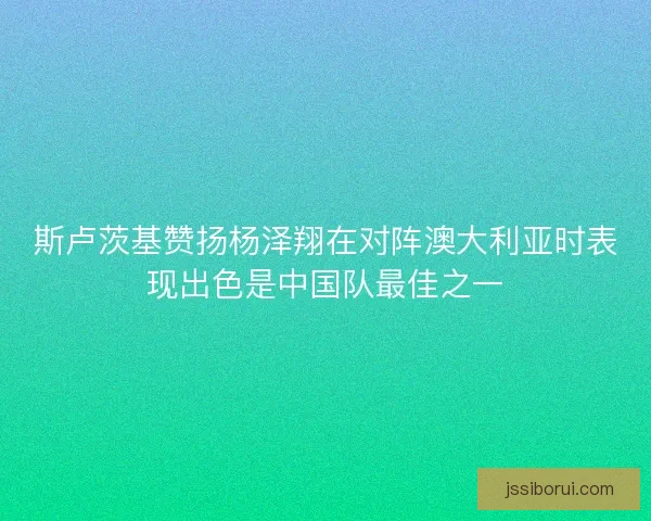 斯卢茨基赞扬杨泽翔在对阵澳大利亚时表现出色是中国队最佳之一