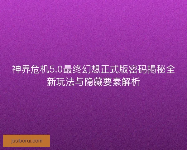 神界危机5.0最终幻想正式版密码揭秘全新玩法与隐藏要素解析