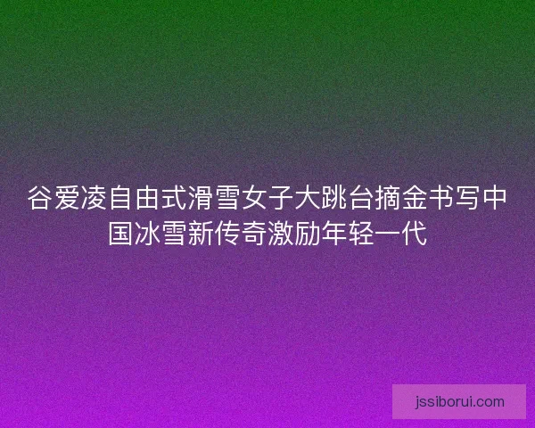 谷爱凌自由式滑雪女子大跳台摘金书写中国冰雪新传奇激励年轻一代