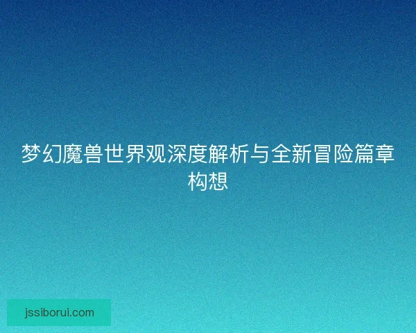 梦幻魔兽世界观深度解析与全新冒险篇章构想