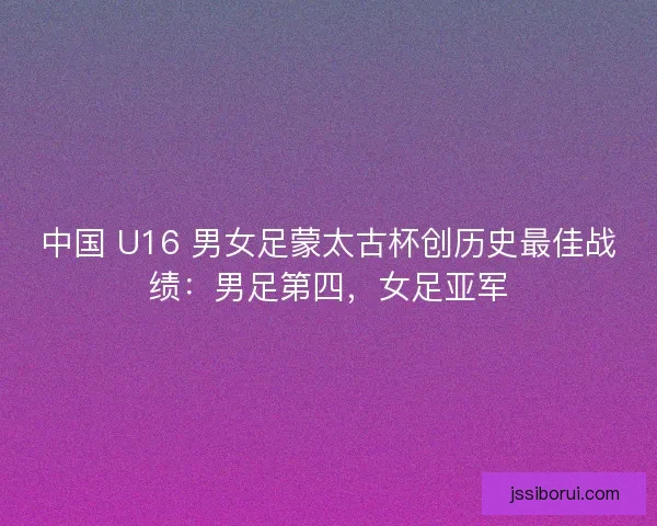 中国 U16 男女足蒙太古杯创历史最佳战绩：男足第四，女足亚军