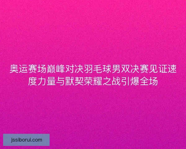 奥运赛场巅峰对决羽毛球男双决赛见证速度力量与默契荣耀之战引爆全场