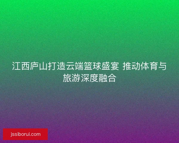 江西庐山打造云端篮球盛宴 推动体育与旅游深度融合