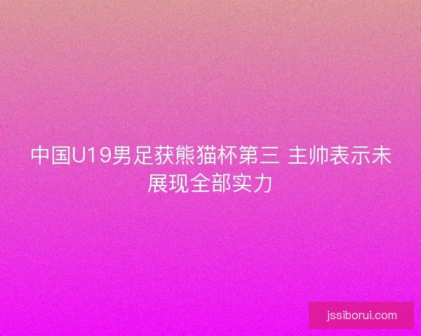 中国U19男足获熊猫杯第三 主帅表示未展现全部实力