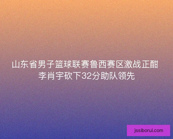山东省男子篮球联赛鲁西赛区激战正酣 李肖宇砍下32分助队领先